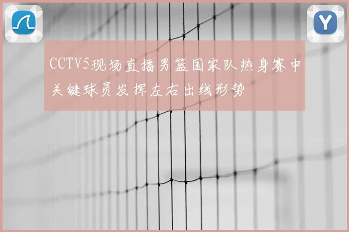 CCTV5现场直播男篮国家队热身赛中关键球员发挥左右出线形势
