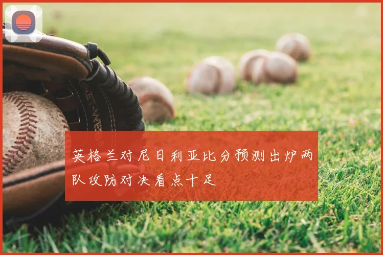 英格兰对尼日利亚比分预测出炉两队攻防对决看点十足
