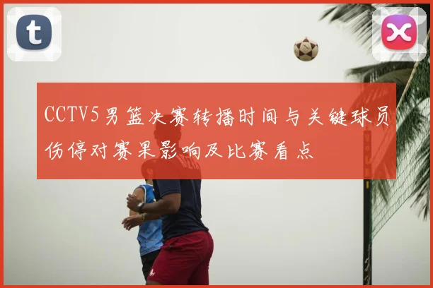 CCTV5男篮决赛转播时间与关键球员伤停对赛果影响及比赛看点