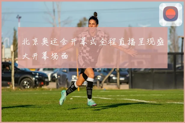 北京奥运会开幕式全程直播呈现盛大开幕场面