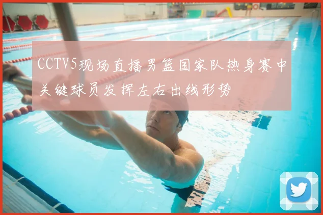 CCTV5现场直播男篮国家队热身赛中关键球员发挥左右出线形势