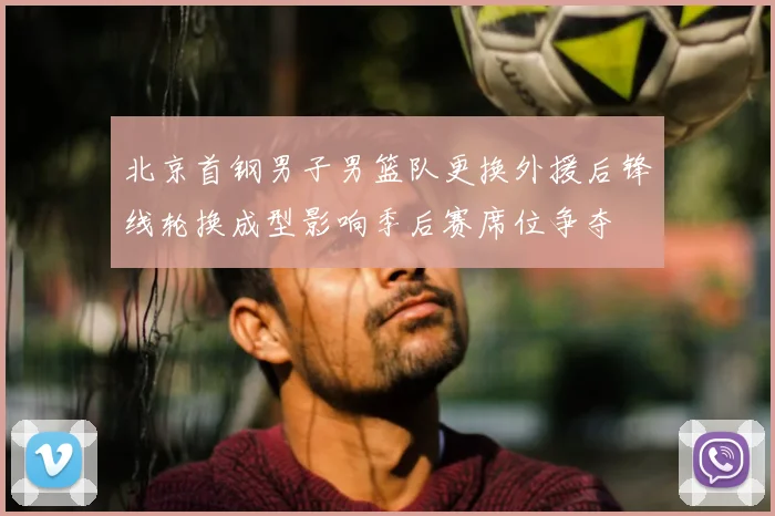 北京首钢男子男篮队更换外援后锋线轮换成型影响季后赛席位争夺