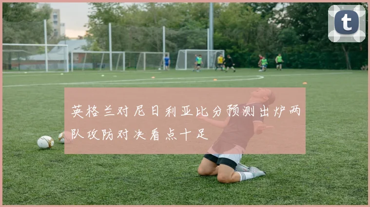 英格兰对尼日利亚比分预测出炉两队攻防对决看点十足