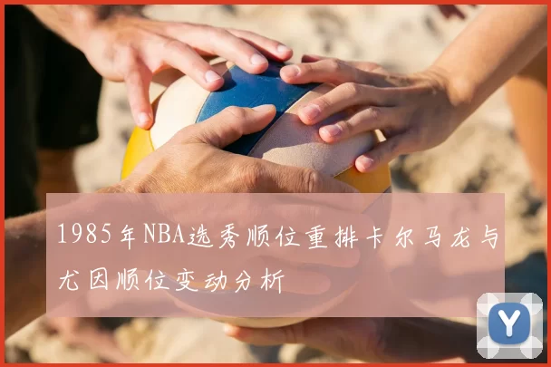 1985年NBA选秀顺位重排卡尔马龙与尤因顺位变动分析