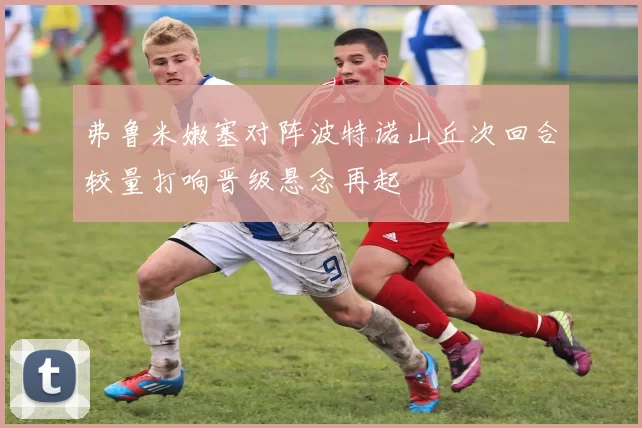 弗鲁米嫩塞对阵波特诺山丘次回合较量打响晋级悬念再起