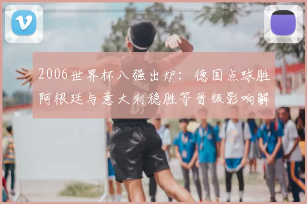2006世界杯八强出炉：德国点球胜阿根廷与意大利稳胜等晋级影响解读