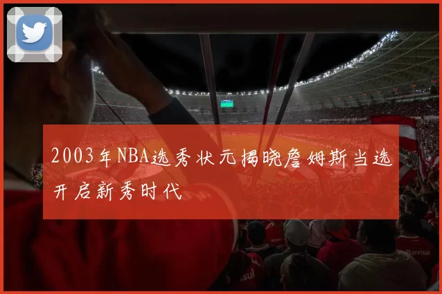 2003年NBA选秀状元揭晓詹姆斯当选开启新秀时代