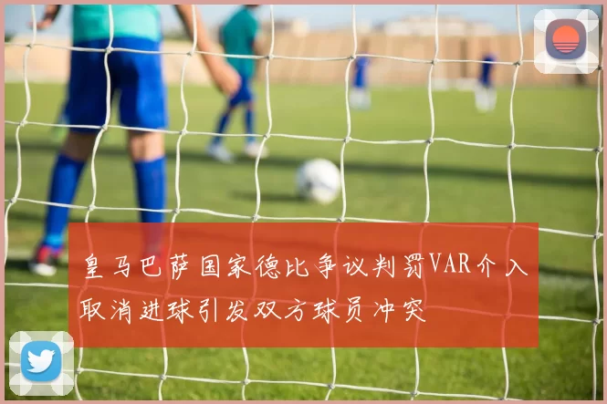 皇马巴萨国家德比争议判罚VAR介入取消进球引发双方球员冲突
