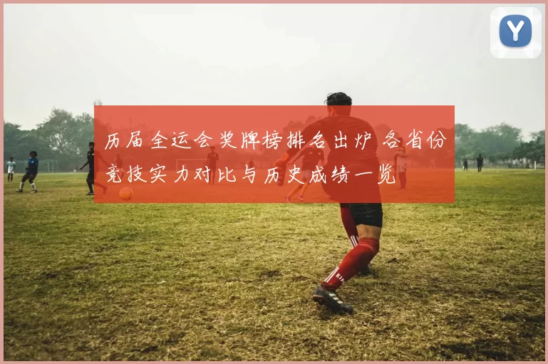 历届全运会奖牌榜排名出炉 各省份竞技实力对比与历史成绩一览