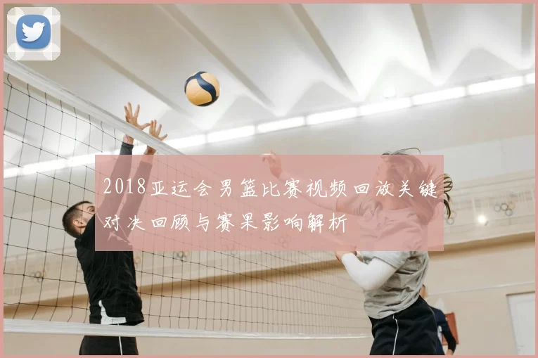 2018亚运会男篮比赛视频回放关键对决回顾与赛果影响解析