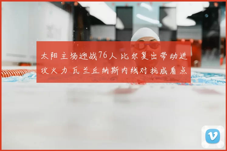 太阳主场迎战76人 比尔复出带动进攻火力 瓦兰丘纳斯内线对抗成看点