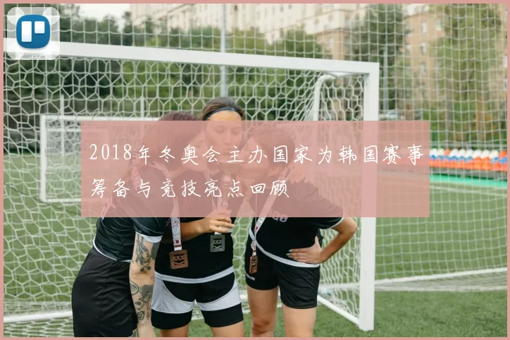 2018年冬奥会主办国家为韩国赛事筹备与竞技亮点回顾