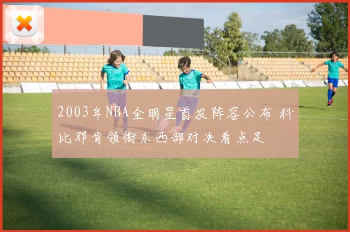 2003年NBA全明星首发阵容公布 科比邓肯领衔东西部对决看点足