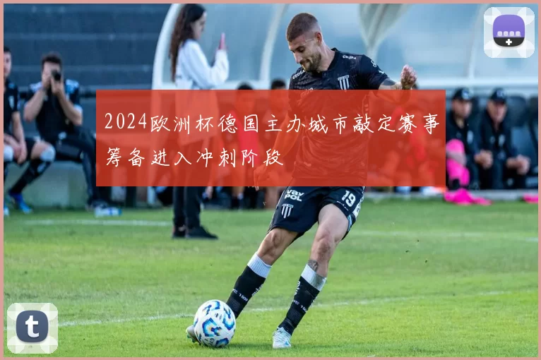 2024欧洲杯德国主办城市敲定赛事筹备进入冲刺阶段