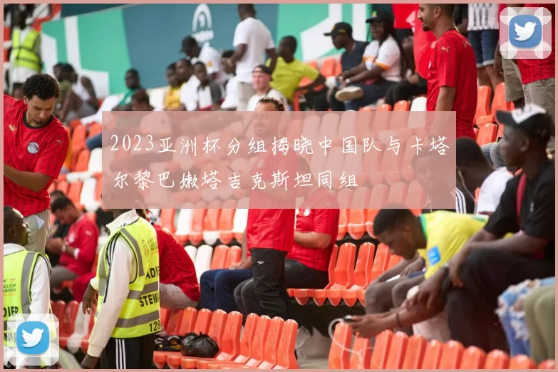 2023亚洲杯分组揭晓中国队与卡塔尔黎巴嫩塔吉克斯坦同组