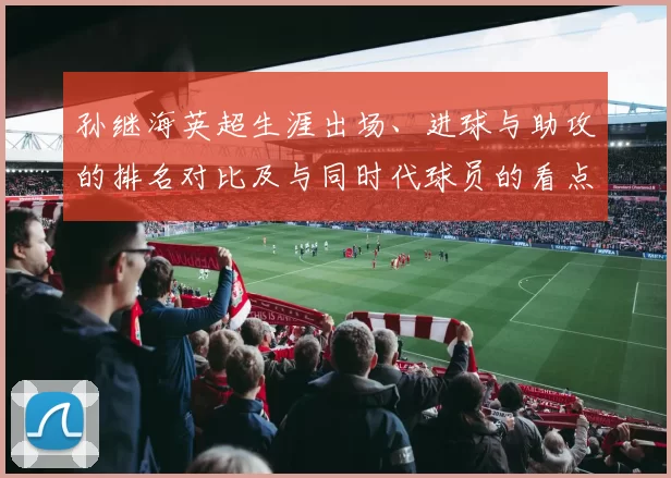 孙继海英超生涯出场、进球与助攻的排名对比及与同时代球员的看点