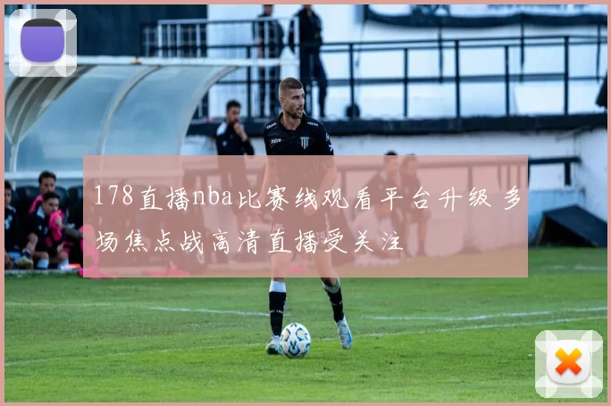 178直播nba比赛线观看平台升级 多场焦点战高清直播受关注