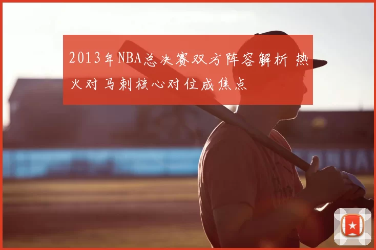 2013年NBA总决赛双方阵容解析 热火对马刺核心对位成焦点