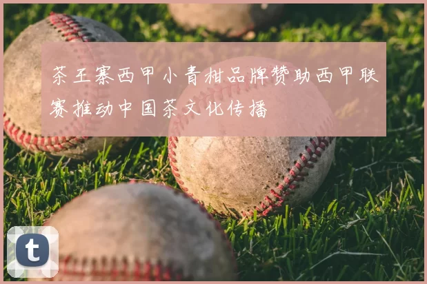 茶王寨西甲小青柑品牌赞助西甲联赛推动中国茶文化传播