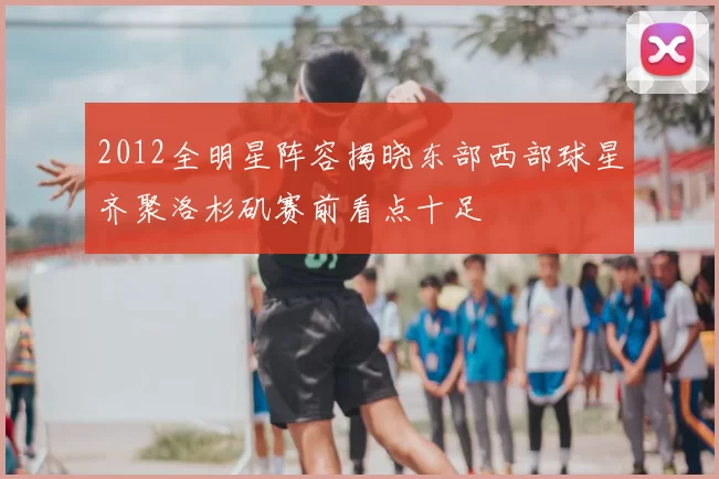 2012全明星阵容揭晓东部西部球星齐聚洛杉矶赛前看点十足