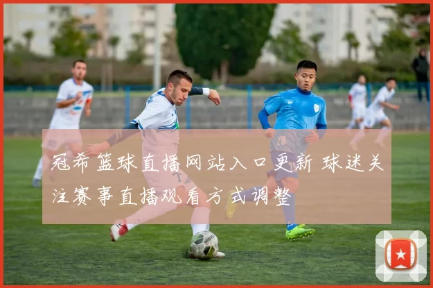冠希篮球直播网站入口更新 球迷关注赛事直播观看方式调整