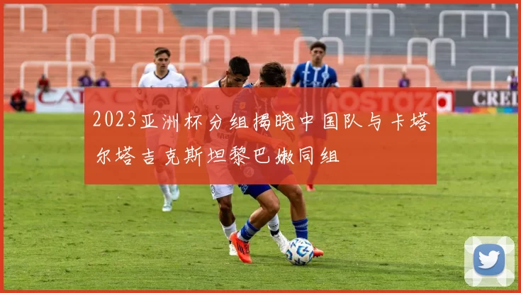 2023亚洲杯分组揭晓中国队与卡塔尔塔吉克斯坦黎巴嫩同组