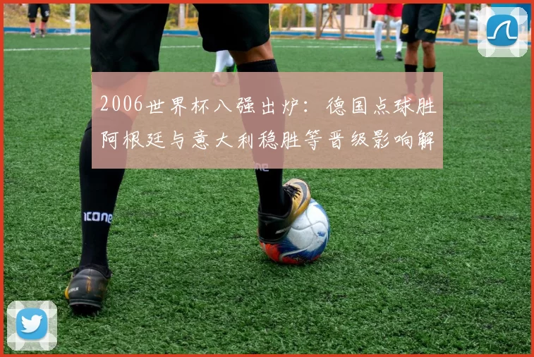 2006世界杯八强出炉：德国点球胜阿根廷与意大利稳胜等晋级影响解读