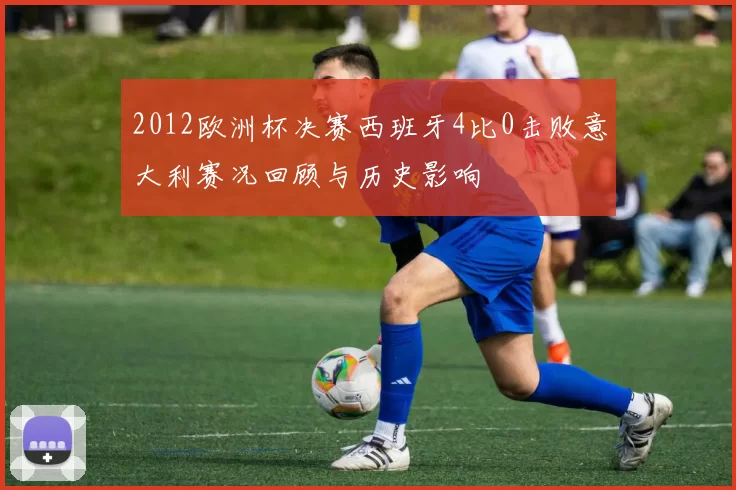 2012欧洲杯决赛西班牙4比0击败意大利赛况回顾与历史影响