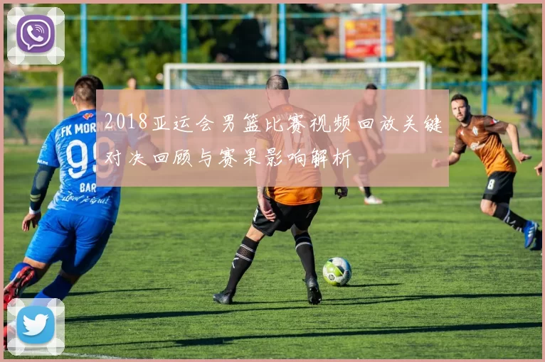 2018亚运会男篮比赛视频回放关键对决回顾与赛果影响解析
