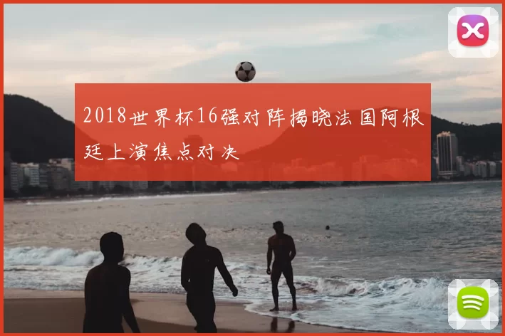 2018世界杯16强对阵揭晓法国阿根廷上演焦点对决