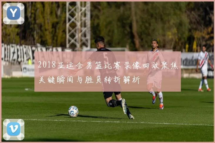 2018亚运会男篮比赛录像回放聚焦关键瞬间与胜负转折解析