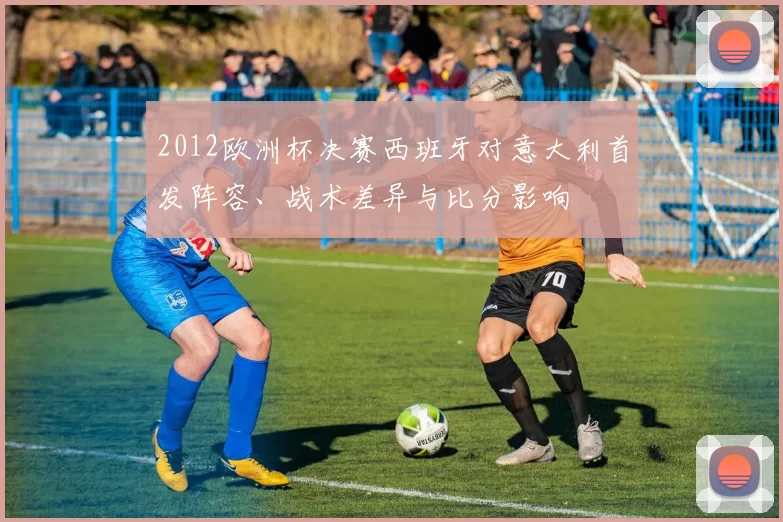 2012欧洲杯决赛西班牙对意大利首发阵容、战术差异与比分影响
