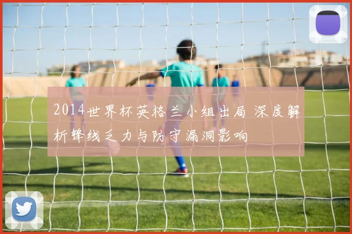 2014世界杯英格兰小组出局 深度解析锋线乏力与防守漏洞影响