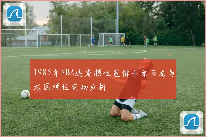 1985年NBA选秀顺位重排卡尔马龙与尤因顺位变动分析