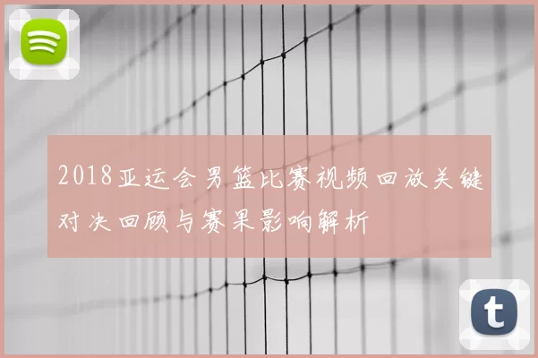2018亚运会男篮比赛视频回放关键对决回顾与赛果影响解析