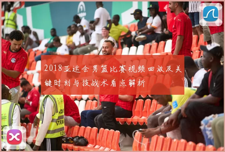 2018亚运会男篮比赛视频回放及关键时刻与技战术看点解析