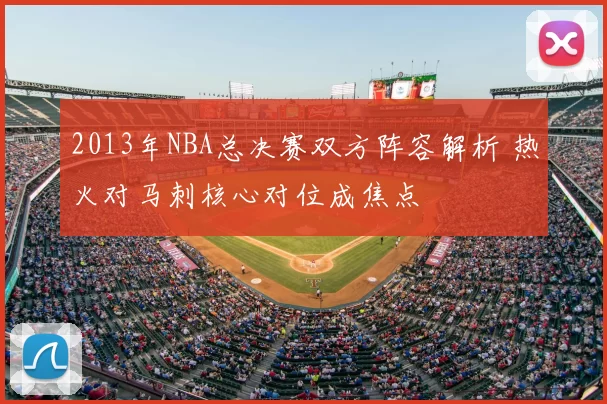 2013年NBA总决赛双方阵容解析 热火对马刺核心对位成焦点