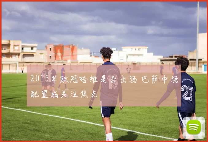 2015年欧冠哈维是否出场 巴萨中场配置成关注焦点