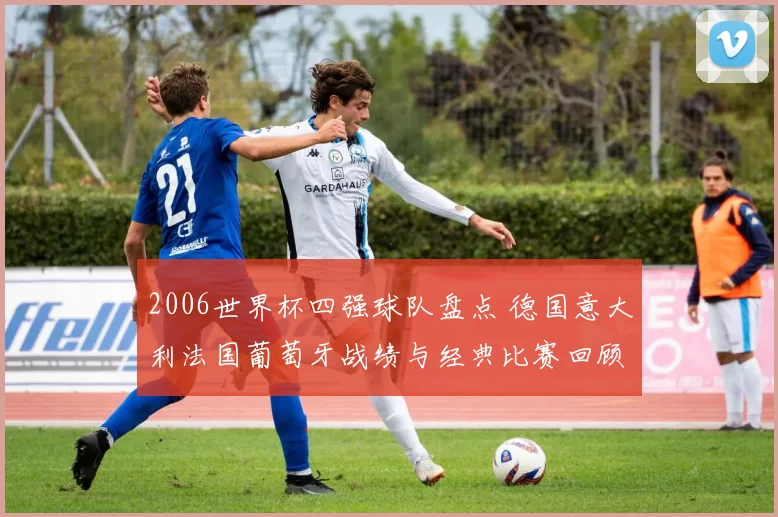 2006世界杯四强球队盘点 德国意大利法国葡萄牙战绩与经典比赛回顾