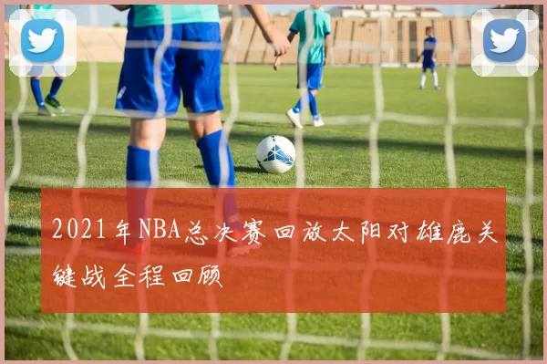 2021年NBA总决赛回放太阳对雄鹿关键战全程回顾